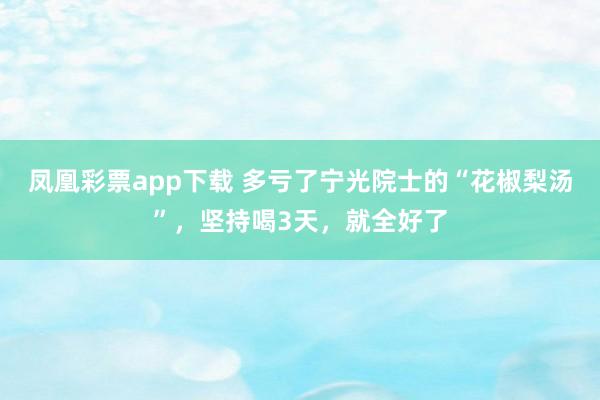 凤凰彩票app下载 多亏了宁光院士的“花椒梨汤”，坚持喝3天，就全好了