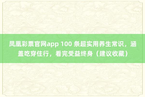 凤凰彩票官网app 100 条超实用养生常识，涵盖吃穿住行，看完受益终身（建议收藏）