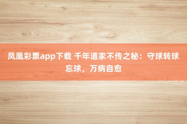 凤凰彩票app下载 千年道家不传之秘:守球转球忘球,万病自愈