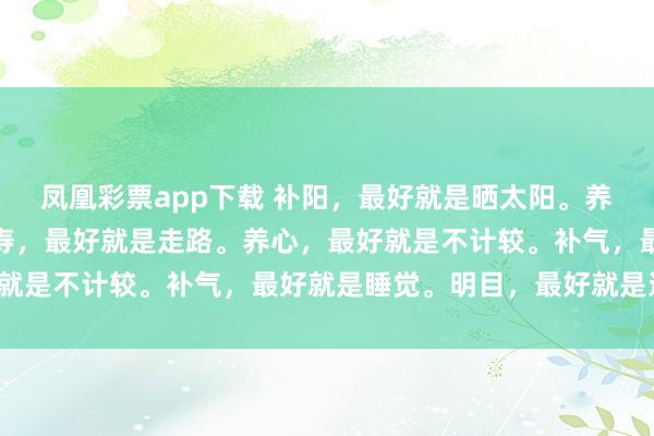 凤凰彩票app下载 补阳，最好就是晒太阳。养生，最好就是少吃。长寿，最好就是走路。养心，最好就是不计较。补气，最好就是睡觉。明目，最好就是远眺。