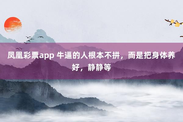 凤凰彩票app 牛逼的人根本不拼，而是把身体养好，静静等