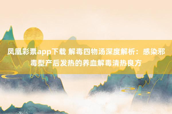 凤凰彩票app下载 解毒四物汤深度解析：感染邪毒型产后发热的养血解毒清热良方