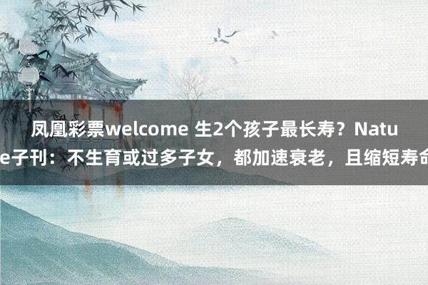 凤凰彩票welcome 生2个孩子最长寿？Nature子刊：不生育或过多子女，都加速衰老，且缩短寿命