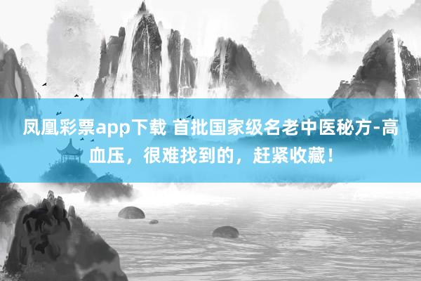凤凰彩票app下载 首批国家级名老中医秘方-高血压，很难找到的，赶紧收藏！