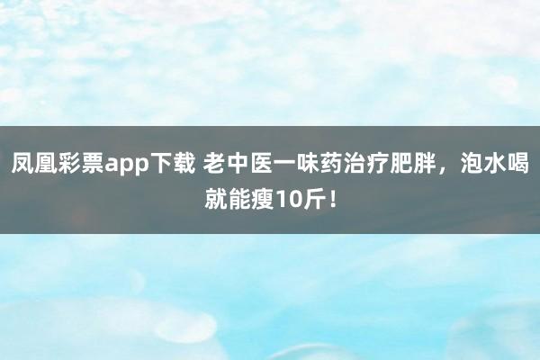 凤凰彩票app下载 老中医一味药治疗肥胖，泡水喝就能瘦10斤！