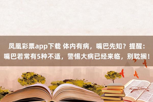 凤凰彩票app下载 体内有病，嘴巴先知？提醒：嘴巴若常有5种不适，警惕大病已经来临，别耽搁！