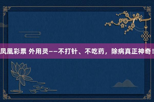 凤凰彩票 外用灵——不打针、不吃药，除病真正神奇！