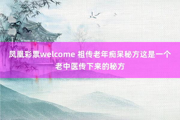 凤凰彩票welcome 祖传老年痴呆秘方这是一个老中医传下来的秘方