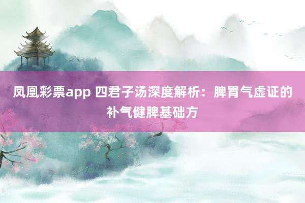 凤凰彩票app 四君子汤深度解析：脾胃气虚证的补气健脾基础方