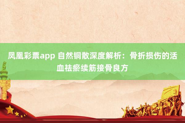 凤凰彩票app 自然铜散深度解析：骨折损伤的活血祛瘀续筋接骨良方