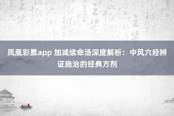 凤凰彩票app 加减续命汤深度解析：中风六经辨证施治的经典方剂