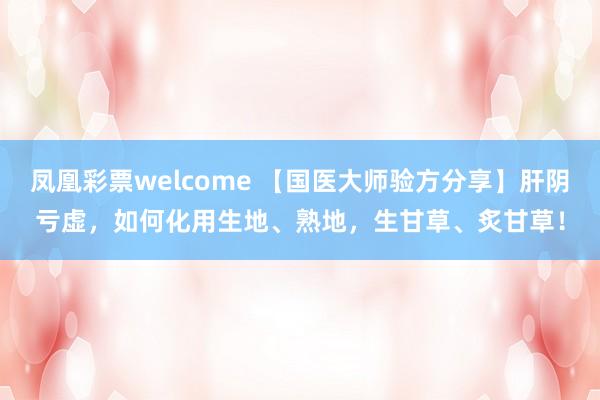 凤凰彩票welcome 【国医大师验方分享】肝阴亏虚，如何化用生地、熟地，生甘草、炙甘草！