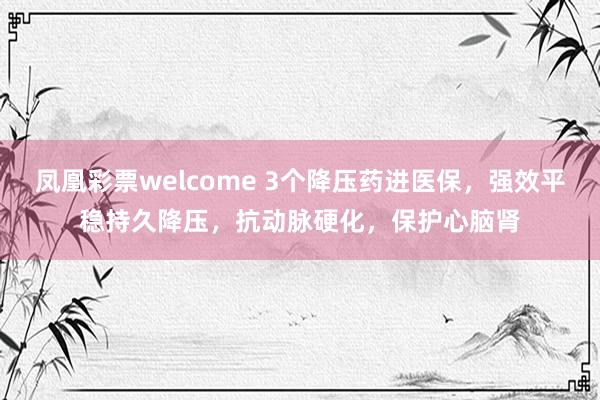 凤凰彩票welcome 3个降压药进医保，强效平稳持久降压，抗动脉硬化，保护心脑肾