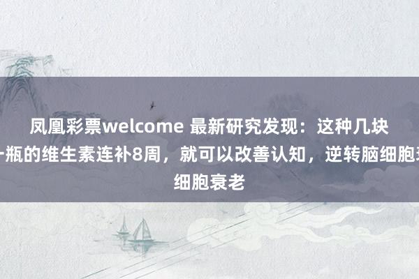 凤凰彩票welcome 最新研究发现：这种几块钱一瓶的维生素连补8周，就可以改善认知，逆转脑细胞衰老
