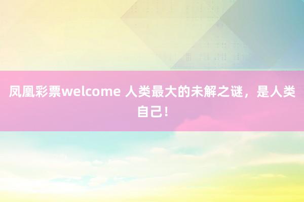 凤凰彩票welcome 人类最大的未解之谜，是人类自己！