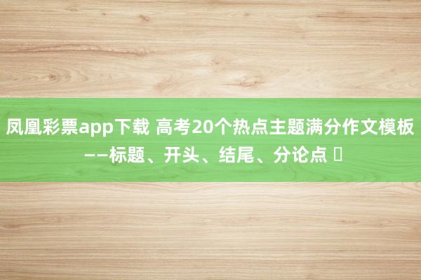 凤凰彩票app下载 高考20个热点主题满分作文模板 ——标题、开头、结尾、分论点 ‍