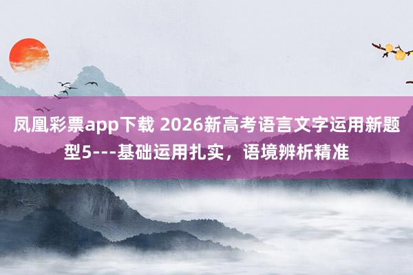 凤凰彩票app下载 2026新高考语言文字运用新题型5---基础运用扎实,语境辨析精准