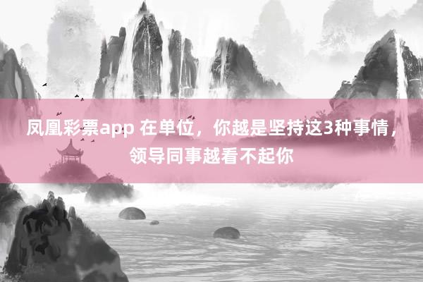 凤凰彩票app 在单位，你越是坚持这3种事情，领导同事越看不起你