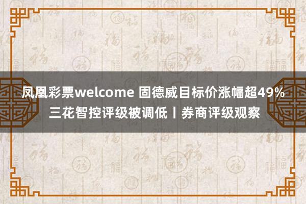 凤凰彩票welcome 固德威目标价涨幅超49% 三花智控评级被调低丨券商评级观察