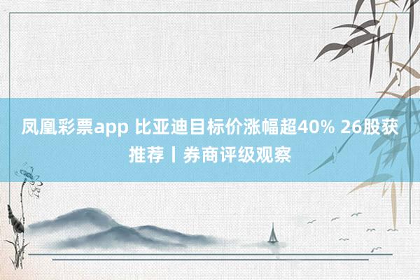 凤凰彩票app 比亚迪目标价涨幅超40% 26股获推荐丨券商评级观察
