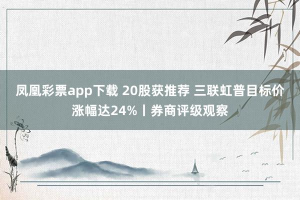 凤凰彩票app下载 20股获推荐 三联虹普目标价涨幅达24%丨券商评级观察