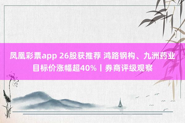 凤凰彩票app 26股获推荐 鸿路钢构、九洲药业目标价涨幅超40%丨券商评级观察
