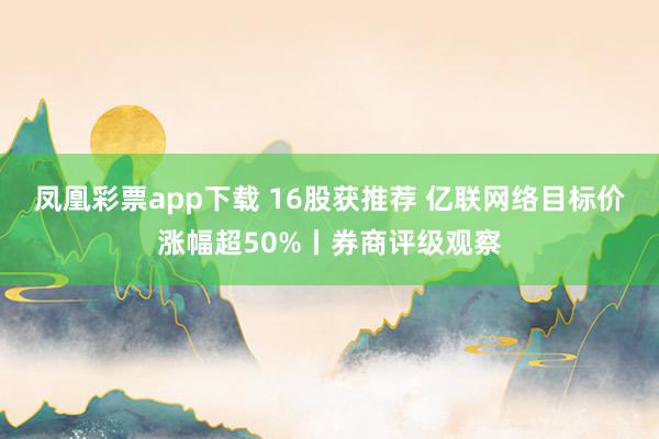 凤凰彩票app下载 16股获推荐 亿联网络目标价涨幅超50%丨券商评级观察