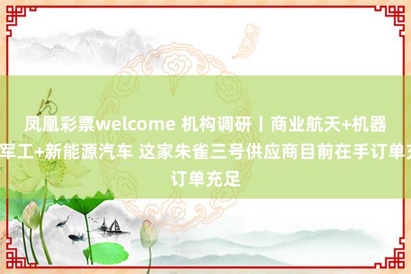 凤凰彩票welcome 机构调研丨商业航天+机器人+军工+新能源汽车 这家朱雀三号供应商目前在手订单充足