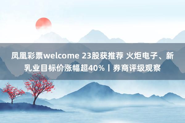 凤凰彩票welcome 23股获推荐 火炬电子、新乳业目标价涨幅超40%丨券商评级观察
