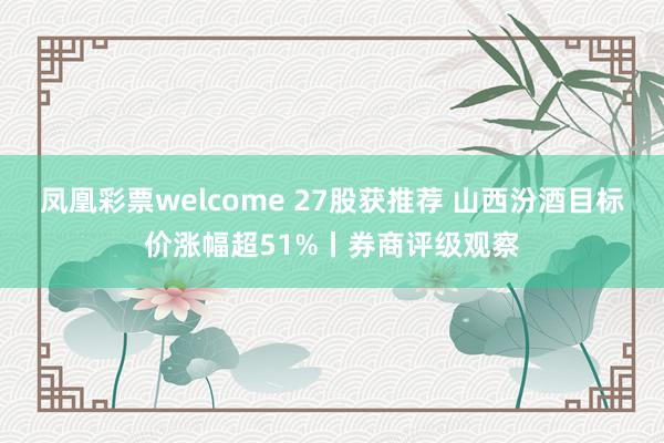 凤凰彩票welcome 27股获推荐 山西汾酒目标价涨幅超51%丨券商评级观察