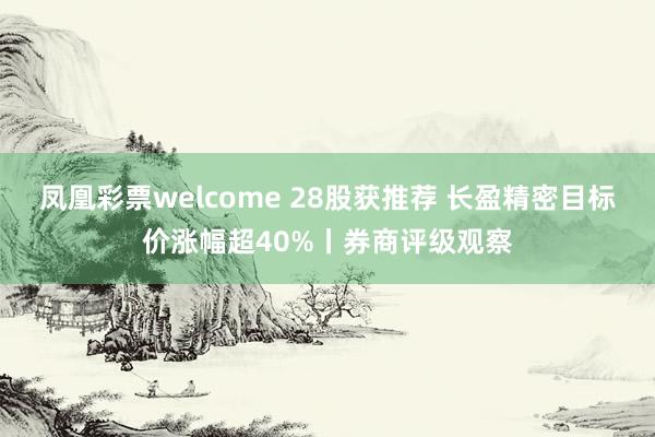 凤凰彩票welcome 28股获推荐 长盈精密目标价涨幅超40%丨券商评级观察