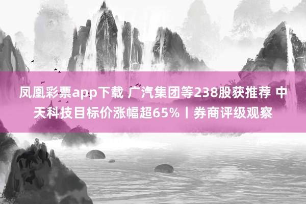 凤凰彩票app下载 广汽集团等238股获推荐 中天科技目标价涨幅超65%丨券商评级观察