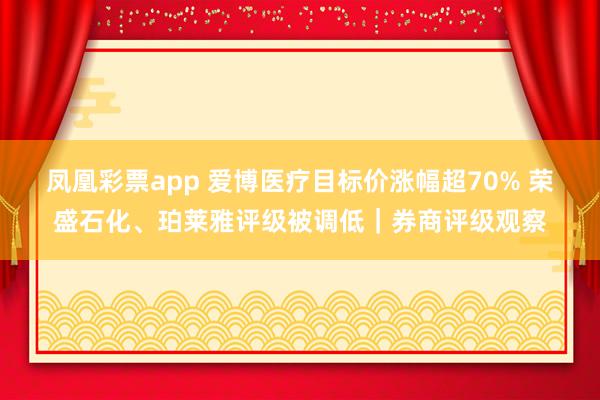 凤凰彩票app 爱博医疗目标价涨幅超70% 荣盛石化、珀莱雅评级被调低｜券商评级观察