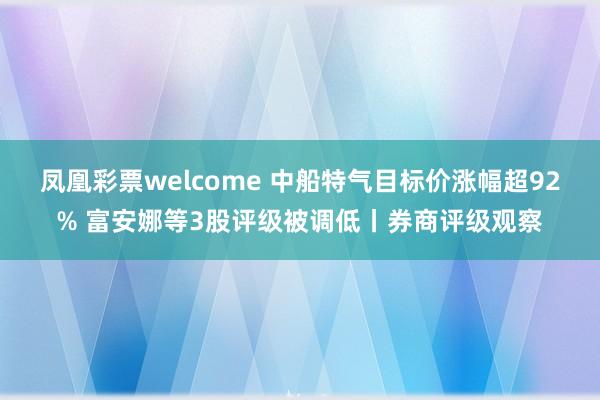 凤凰彩票welcome 中船特气目标价涨幅超92% 富安娜等3股评级被调低丨券商评级观察
