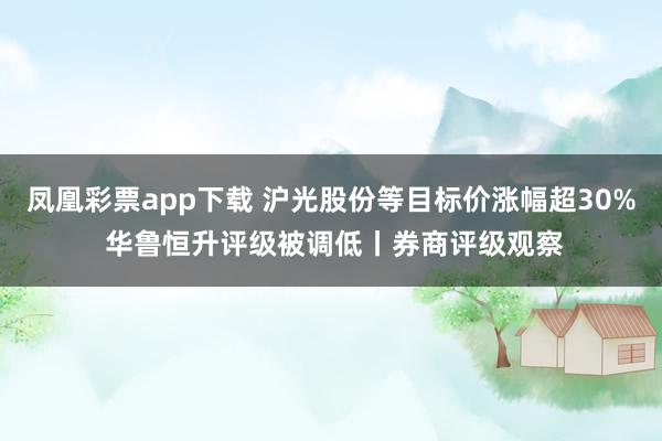 凤凰彩票app下载 沪光股份等目标价涨幅超30% 华鲁恒升评级被调低丨券商评级观察