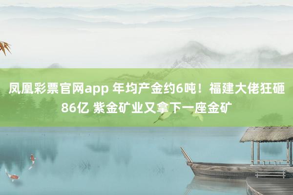 凤凰彩票官网app 年均产金约6吨！福建大佬狂砸86亿 紫金矿业又拿下一座金矿