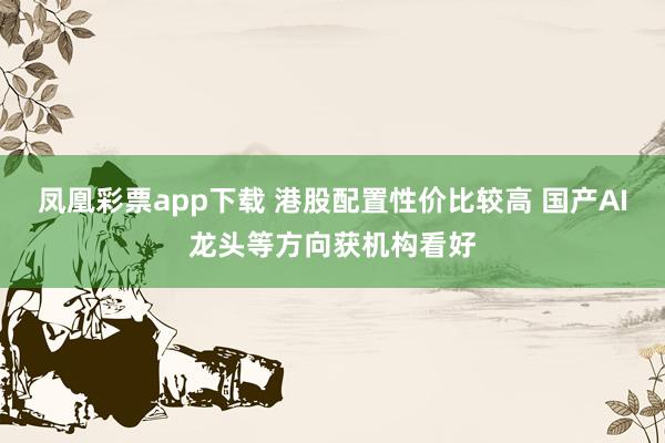 凤凰彩票app下载 港股配置性价比较高 国产AI龙头等方向获机构看好