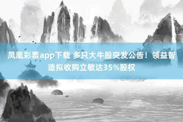 凤凰彩票app下载 多只大牛股突发公告！领益智造拟收购立敏达35%股权