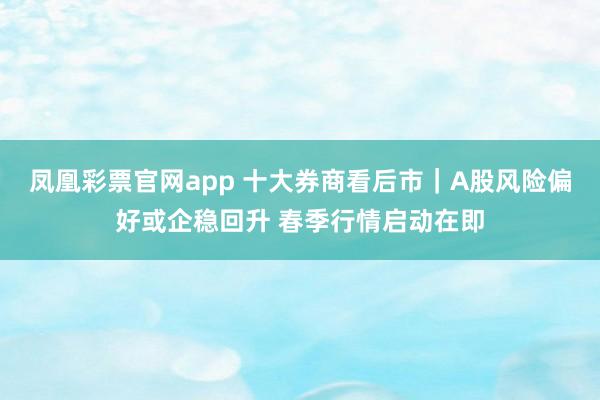 凤凰彩票官网app 十大券商看后市｜A股风险偏好或企稳回升 春季行情启动在即