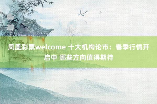凤凰彩票welcome 十大机构论市：春季行情开启中 哪些方向值得期待