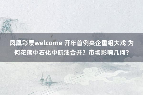 凤凰彩票welcome 开年首例央企重组大戏 为何花落中石化中航油合并？市场影响几何？