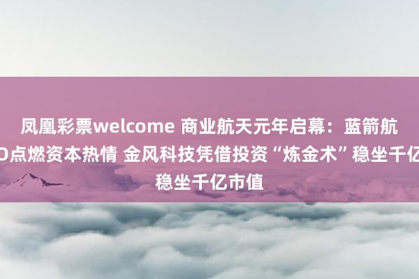 凤凰彩票welcome 商业航天元年启幕：蓝箭航天IPO点燃资本热情 金风科技凭借投资“炼金术”稳坐千亿市值