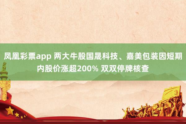 凤凰彩票app 两大牛股国晟科技、嘉美包装因短期内股价涨超200% 双双停牌核查