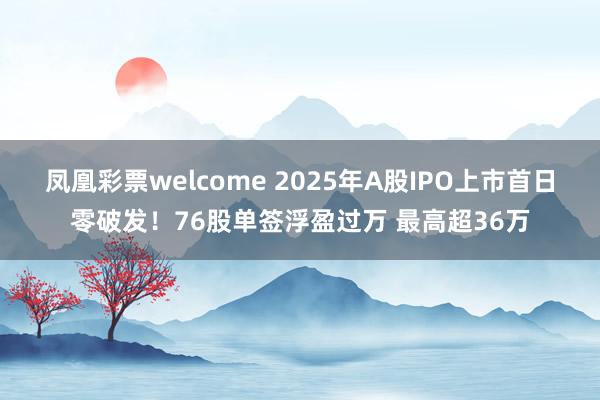 凤凰彩票welcome 2025年A股IPO上市首日零破发！76股单签浮盈过万 最高超36万