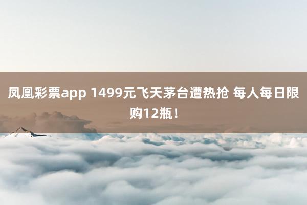 凤凰彩票app 1499元飞天茅台遭热抢 每人每日限购12瓶！