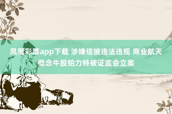 凤凰彩票app下载 涉嫌信披违法违规 商业航天概念牛股铂力特被证监会立案