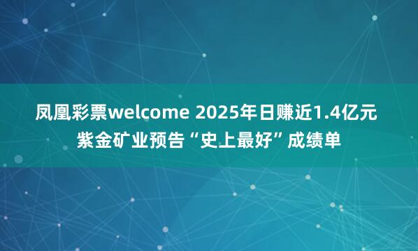凤凰彩票welcome 2025年日赚近1.4亿元 紫金矿业预告“史上最好”成绩单
