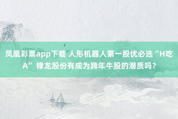 凤凰彩票app下载 人形机器人第一股优必选“H吃A” 锋龙股份有成为跨年牛股的潜质吗？