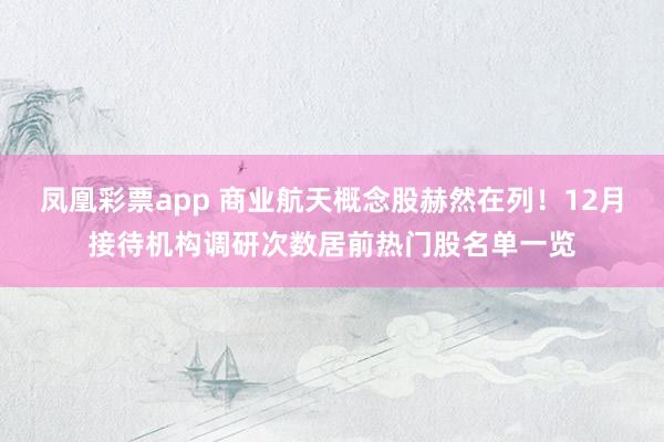 凤凰彩票app 商业航天概念股赫然在列！12月接待机构调研次数居前热门股名单一览