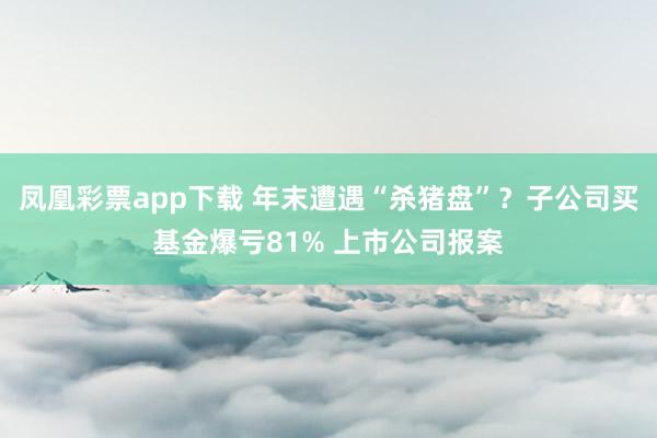 凤凰彩票app下载 年末遭遇“杀猪盘”？子公司买基金爆亏81% 上市公司报案